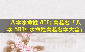 八字水命姓 🐡 高起名「八字 🐶 水命姓高起名字大全」